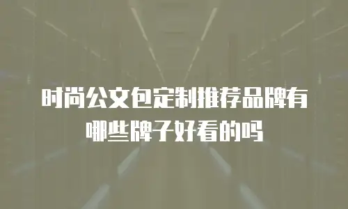 时尚公文包定制推荐品牌有哪些牌子好看的吗