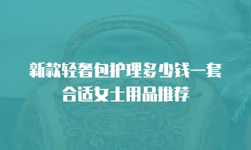 新款轻奢包护理多少钱一套合适女士用品推荐
