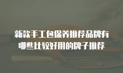 新款手工包保养推荐品牌有哪些比较好用的牌子推荐