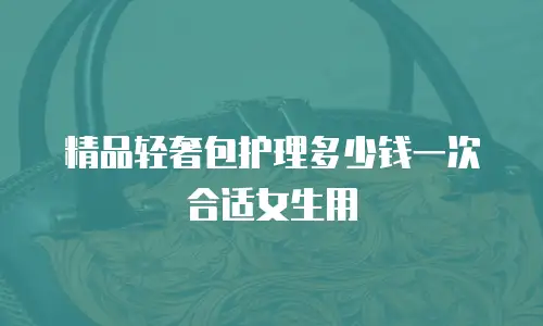 精品轻奢包护理多少钱一次合适女生用