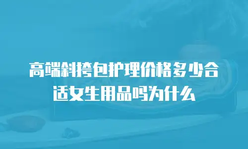 高端斜挎包护理价格多少合适女生用品吗为什么