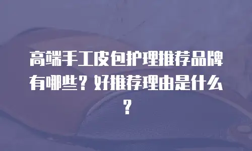 高端手工皮包护理推荐品牌有哪些？好推荐理由是什么？