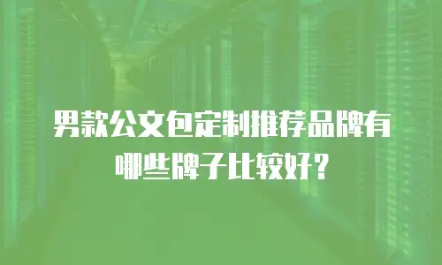 男款公文包定制推荐品牌有哪些牌子比较好？