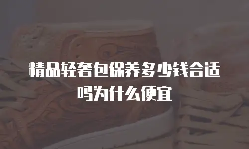 精品轻奢包保养多少钱合适吗为什么便宜