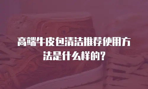 高端牛皮包清洁推荐使用方法是什么样的？