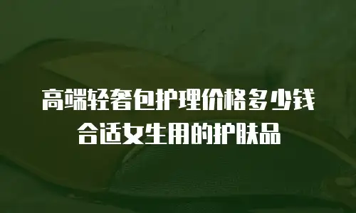 高端轻奢包护理价格多少钱合适女生用的护肤品