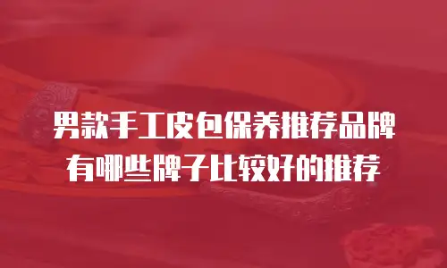 男款手工皮包保养推荐品牌有哪些牌子比较好的推荐