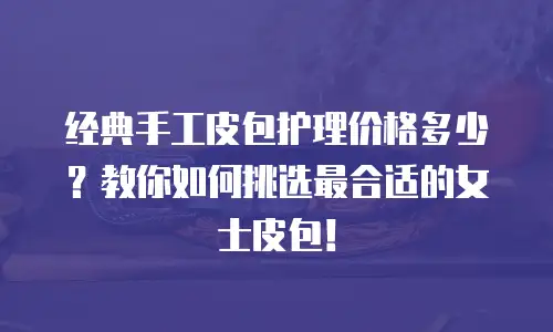 经典手工皮包护理价格多少？教你如何挑选最合适的女士皮包！