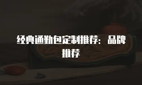 经典通勤包定制推荐：品牌推荐