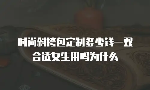 时尚斜挎包定制多少钱一双合适女生用吗为什么