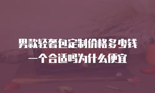 男款轻奢包定制价格多少钱一个合适吗为什么便宜