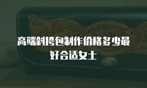 高端斜挎包制作价格多少最好合适女士