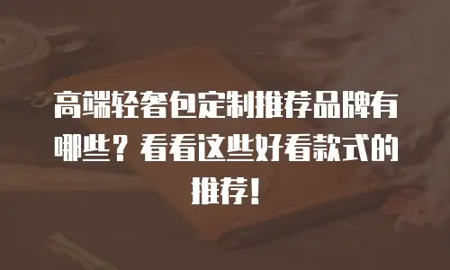 高端轻奢包定制推荐品牌有哪些？看看这些好看款式的推荐！