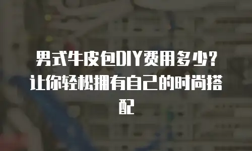 男式牛皮包DIY费用多少？让你轻松拥有自己的时尚搭配