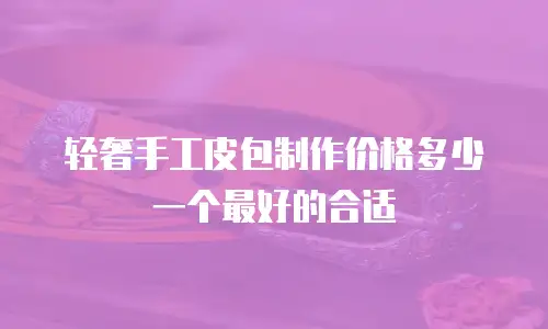轻奢手工皮包制作价格多少一个最好的合适