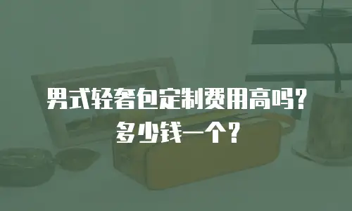 男式轻奢包定制费用高吗？多少钱一个？