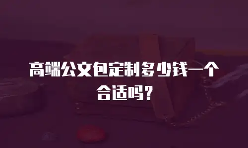高端公文包定制多少钱一个合适吗？