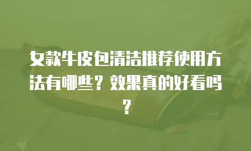 女款牛皮包清洁推荐使用方法有哪些？效果真的好看吗？