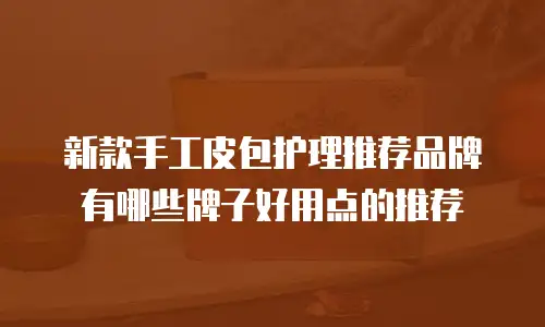 新款手工皮包护理推荐品牌有哪些牌子好用点的推荐