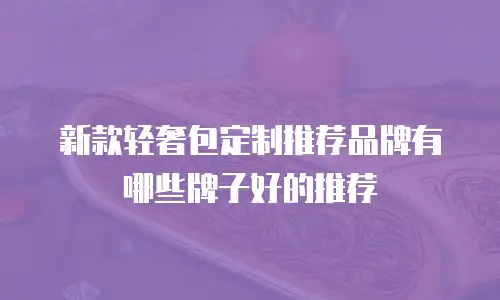 新款轻奢包定制推荐品牌有哪些牌子好的推荐
