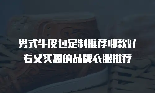 男式牛皮包定制推荐哪款好看又实惠的品牌衣服推荐