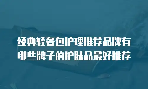 经典轻奢包护理推荐品牌有哪些牌子的护肤品最好推荐