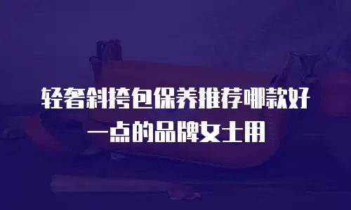 轻奢斜挎包保养推荐哪款好一点的品牌女士用