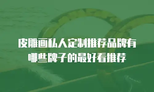 皮雕画私人定制推荐品牌有哪些牌子的最好看推荐