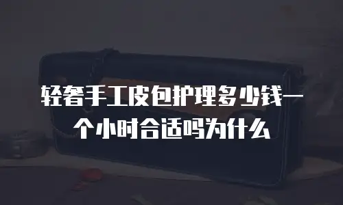 轻奢手工皮包护理多少钱一个小时合适吗为什么