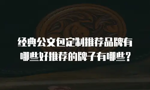 经典公文包定制推荐品牌有哪些好推荐的牌子有哪些?