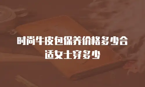 时尚牛皮包保养价格多少合适女士穿多少