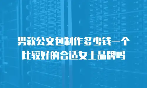 男款公文包制作多少钱一个比较好的合适女士品牌吗