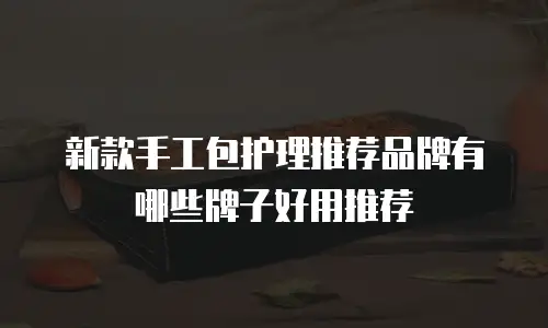 新款手工包护理推荐品牌有哪些牌子好用推荐