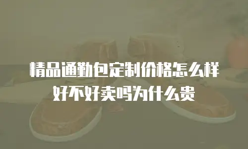 精品通勤包定制价格怎么样好不好卖吗为什么贵