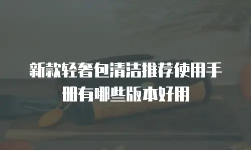 新款轻奢包清洁推荐使用手册有哪些版本好用