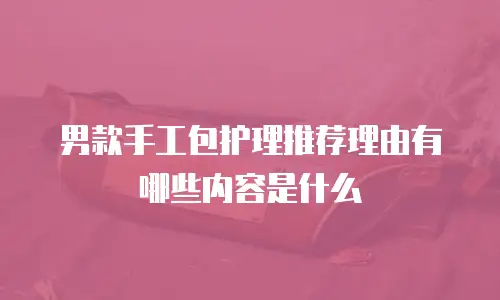 男款手工包护理推荐理由有哪些内容是什么