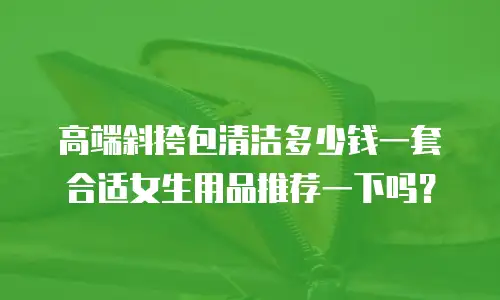 高端斜挎包清洁多少钱一套合适女生用品推荐一下吗？