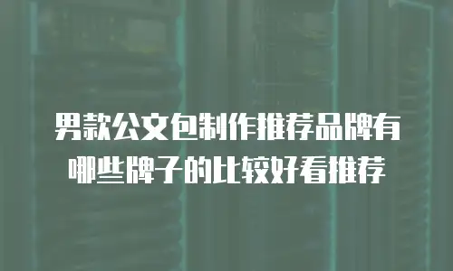 男款公文包制作推荐品牌有哪些牌子的比较好看推荐