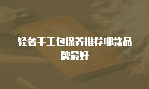 轻奢手工包保养推荐哪款品牌最好