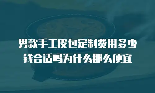 男款手工皮包定制费用多少钱合适吗为什么那么便宜