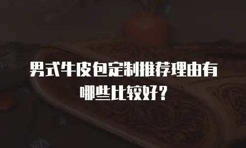 男式牛皮包定制推荐理由有哪些比较好？