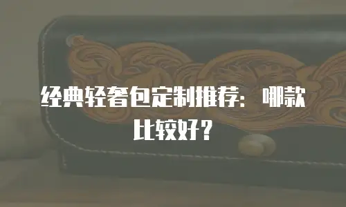 经典轻奢包定制推荐：哪款比较好？