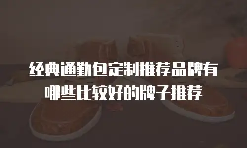 经典通勤包定制推荐品牌有哪些比较好的牌子推荐