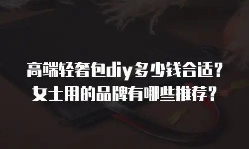 高端轻奢包diy多少钱合适？女士用的品牌有哪些推荐？