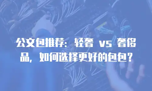公文包推荐：轻奢 vs 奢侈品，如何选择更好的包包？