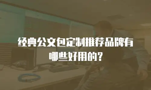 经典公文包定制推荐品牌有哪些好用的？