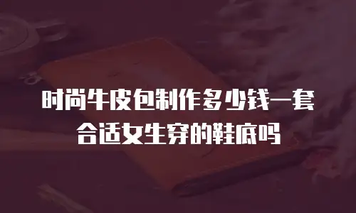 时尚牛皮包制作多少钱一套合适女生穿的鞋底吗