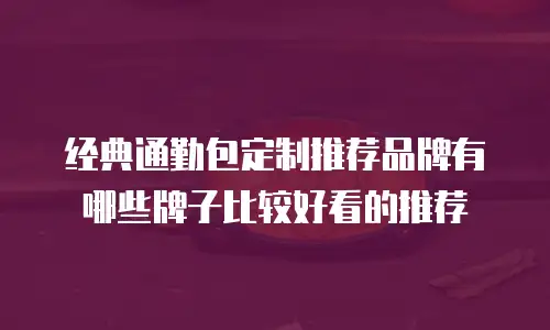 经典通勤包定制推荐品牌有哪些牌子比较好看的推荐