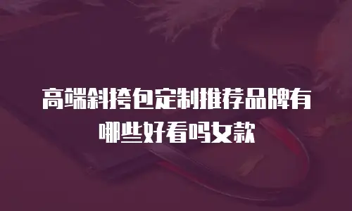 高端斜挎包定制推荐品牌有哪些好看吗女款
