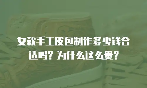 女款手工皮包制作多少钱合适吗？为什么这么贵？